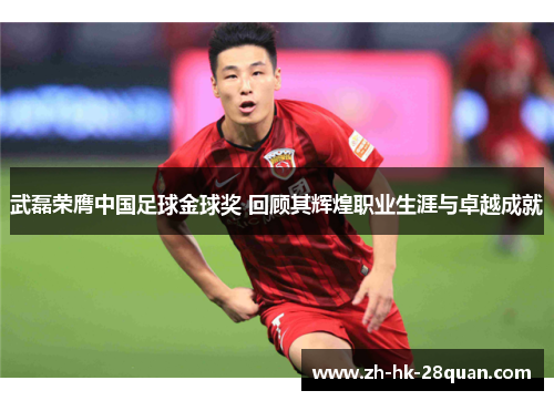 武磊荣膺中国足球金球奖 回顾其辉煌职业生涯与卓越成就