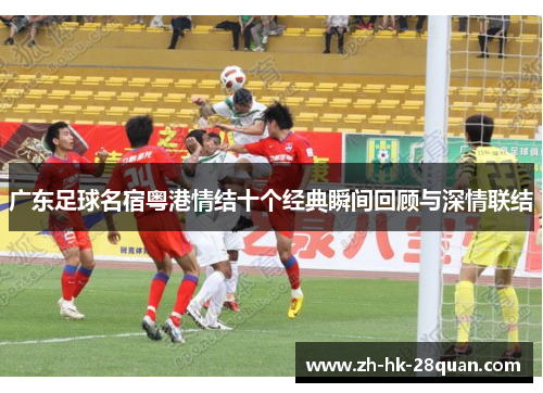广东足球名宿粤港情结十个经典瞬间回顾与深情联结