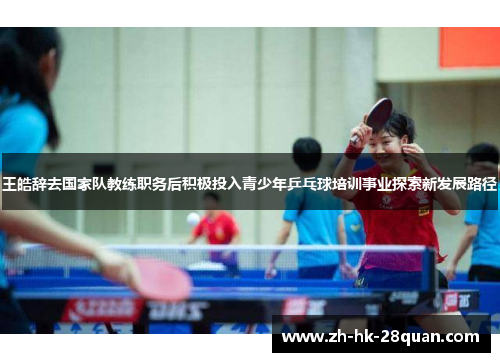 王皓辞去国家队教练职务后积极投入青少年乒乓球培训事业探索新发展路径