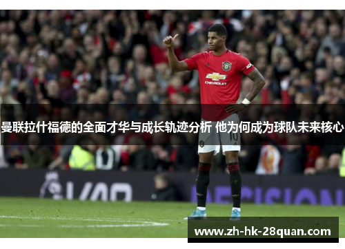 曼联拉什福德的全面才华与成长轨迹分析 他为何成为球队未来核心